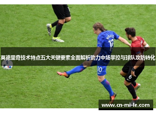 莫德里奇技术特点五大关键要素全面解析助力中场掌控与球队攻防转化