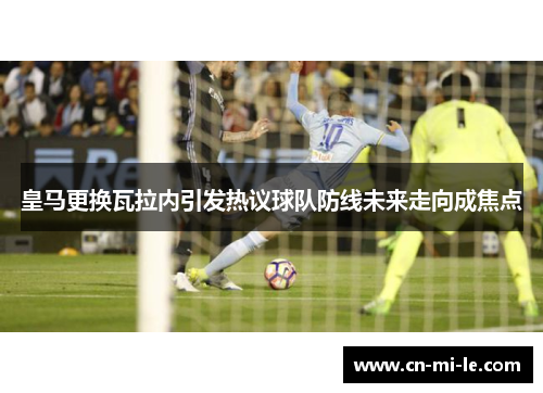 皇马更换瓦拉内引发热议球队防线未来走向成焦点