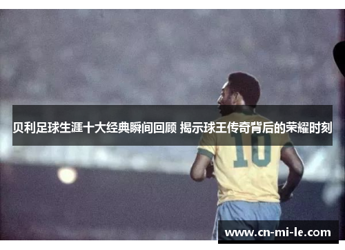 贝利足球生涯十大经典瞬间回顾 揭示球王传奇背后的荣耀时刻