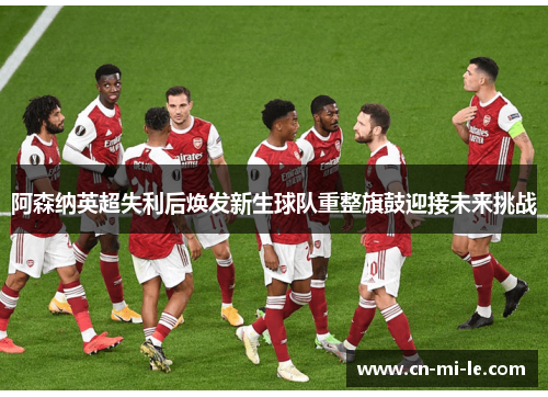 阿森纳英超失利后焕发新生球队重整旗鼓迎接未来挑战