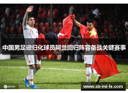 中国男足迎归化球员阿兰回归阵容备战关键赛事