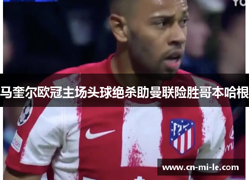 马奎尔欧冠主场头球绝杀助曼联险胜哥本哈根 马奎尔欧冠主场头球绝杀助曼联险胜哥本哈根